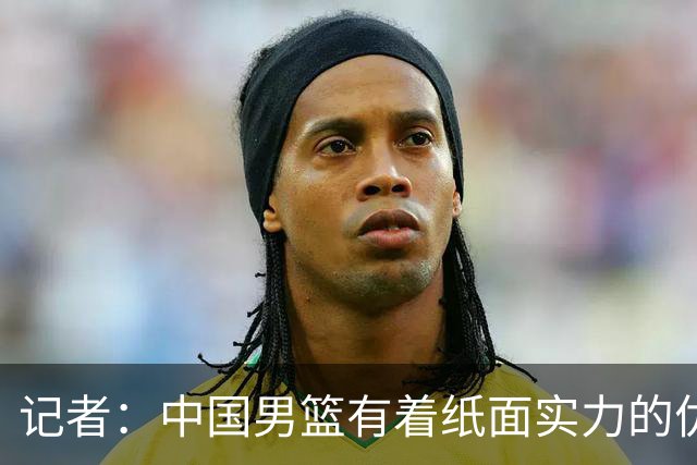 记者：中国男篮有着纸面实力的优势 要控制好篮板 限制日本的反击